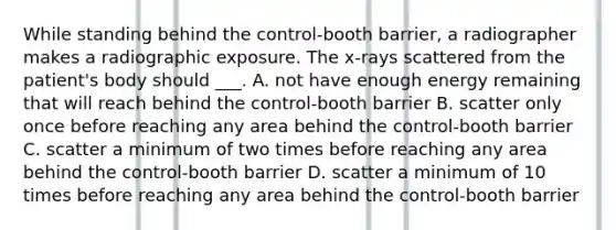 While standing behind the control-booth barrier, a radiographer makes a radiographic exposure. The x-rays scattered from the patient's body should ___. A. not have enough energy remaining that will reach behind the control-booth barrier B. scatter only once before reaching any area behind the control-booth barrier C. scatter a minimum of two times before reaching any area behind the control-booth barrier D. scatter a minimum of 10 times before reaching any area behind the control-booth barrier