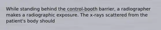 While standing behind the control-booth barrier, a radiographer makes a radiographic exposure. The x-rays scattered from the patient's body should