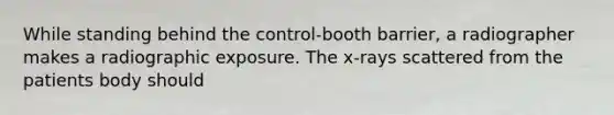 While standing behind the control-booth barrier, a radiographer makes a radiographic exposure. The x-rays scattered from the patients body should