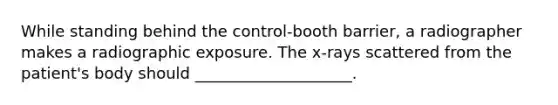 While standing behind the control-booth barrier, a radiographer makes a radiographic exposure. The x-rays scattered from the patient's body should ____________________.