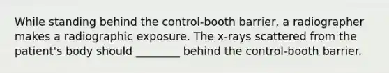 While standing behind the control-booth barrier, a radiographer makes a radiographic exposure. The x-rays scattered from the patient's body should ________ behind the control-booth barrier.