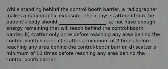 While standing behind the control-booth barrier, a radiographer makes a radiographic exposure. The x-rays scattered from the patient's body should ____________________. a) not have enough energy remaining that will reach behind the control-booth barrier. b) scatter only once before reaching any area behind the control-booth barrier. c) scatter a minimum of 2 times before reaching any area behind the control-booth barrier. d) scatter a minimum of 10 times before reaching any area behind the control-booth barrier.