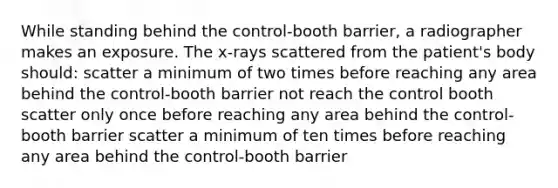 While standing behind the control-booth barrier, a radiographer makes an exposure. The x-rays scattered from the patient's body should: scatter a minimum of two times before reaching any area behind the control-booth barrier not reach the control booth scatter only once before reaching any area behind the control-booth barrier scatter a minimum of ten times before reaching any area behind the control-booth barrier