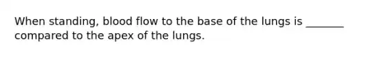 When standing, blood flow to the base of the lungs is _______ compared to the apex of the lungs.