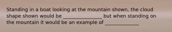 Standing in a boat looking at the mountain shown, the cloud shape shown would be ________________ but when standing on the mountain it would be an example of ______________