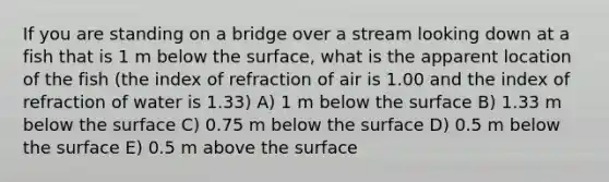 If you are standing on a bridge over a stream looking down at a fish that is 1 m below the surface, what is the apparent location of the fish (the index of refraction of air is 1.00 and the index of refraction of water is 1.33) A) 1 m below the surface B) 1.33 m below the surface C) 0.75 m below the surface D) 0.5 m below the surface E) 0.5 m above the surface