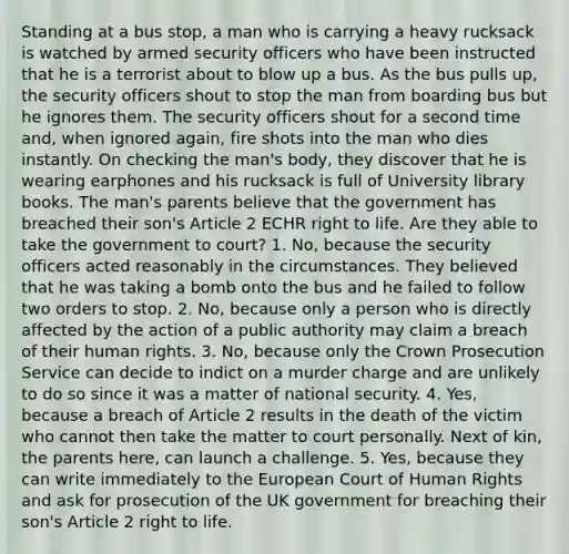 Standing at a bus stop, a man who is carrying a heavy rucksack is watched by armed security officers who have been instructed that he is a terrorist about to blow up a bus. As the bus pulls up, the security officers shout to stop the man from boarding bus but he ignores them. The security officers shout for a second time and, when ignored again, fire shots into the man who dies instantly. On checking the man's body, they discover that he is wearing earphones and his rucksack is full of University library books. The man's parents believe that the government has breached their son's Article 2 ECHR right to life. Are they able to take the government to court? 1. No, because the security officers acted reasonably in the circumstances. They believed that he was taking a bomb onto the bus and he failed to follow two orders to stop. 2. No, because only a person who is directly affected by the action of a public authority may claim a breach of their human rights. 3. No, because only the Crown Prosecution Service can decide to indict on a murder charge and are unlikely to do so since it was a matter of national security. 4. Yes, because a breach of Article 2 results in the death of the victim who cannot then take the matter to court personally. Next of kin, the parents here, can launch a challenge. 5. Yes, because they can write immediately to the European Court of Human Rights and ask for prosecution of the UK government for breaching their son's Article 2 right to life.