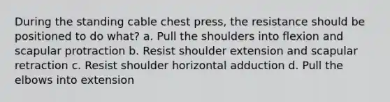 During the standing cable chest press, the resistance should be positioned to do what? a. Pull the shoulders into flexion and scapular protraction b. Resist shoulder extension and scapular retraction c. Resist shoulder horizontal adduction d. Pull the elbows into extension