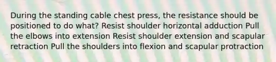 During the standing cable chest press, the resistance should be positioned to do what? Resist shoulder horizontal adduction Pull the elbows into extension Resist shoulder extension and scapular retraction Pull the shoulders into flexion and scapular protraction