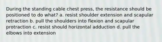 During the standing cable chest press, the resistance should be positioned to do what? a. resist shoulder extension and scapular retraction b. pull the shoulders into flexion and scapular protraction c. resist should horizontal adduction d. pull the elbows into extension