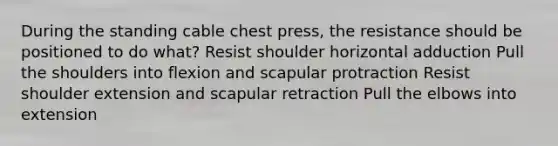 During the standing cable chest press, the resistance should be positioned to do what? Resist shoulder horizontal adduction Pull the shoulders into flexion and scapular protraction Resist shoulder extension and scapular retraction Pull the elbows into extension