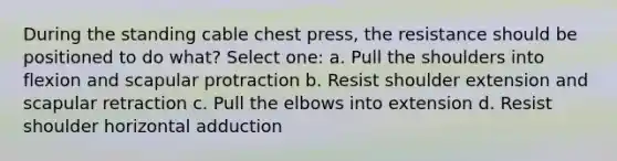 During the standing cable chest press, the resistance should be positioned to do what? Select one: a. Pull the shoulders into flexion and scapular protraction b. Resist shoulder extension and scapular retraction c. Pull the elbows into extension d. Resist shoulder horizontal adduction