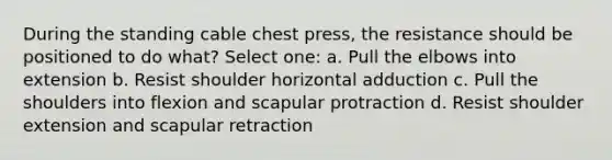 During the standing cable chest press, the resistance should be positioned to do what? Select one: a. Pull the elbows into extension b. Resist shoulder horizontal adduction c. Pull the shoulders into flexion and scapular protraction d. Resist shoulder extension and scapular retraction