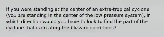 If you were standing at the center of an extra-tropical cyclone (you are standing in the center of the low-pressure system), in which direction would you have to look to find the part of the cyclone that is creating the blizzard conditions?