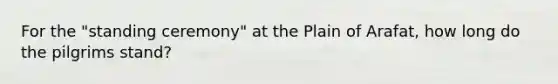 For the "standing ceremony" at the Plain of Arafat, how long do the pilgrims stand?