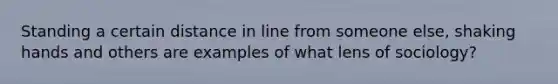 Standing a certain distance in line from someone else, shaking hands and others are examples of what lens of sociology?