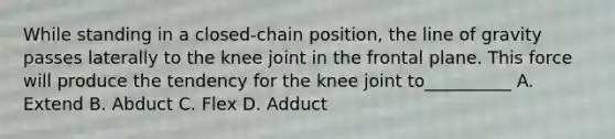 While standing in a closed-chain position, the line of gravity passes laterally to the knee joint in the frontal plane. This force will produce the tendency for the knee joint to__________ A. Extend B. Abduct C. Flex D. Adduct