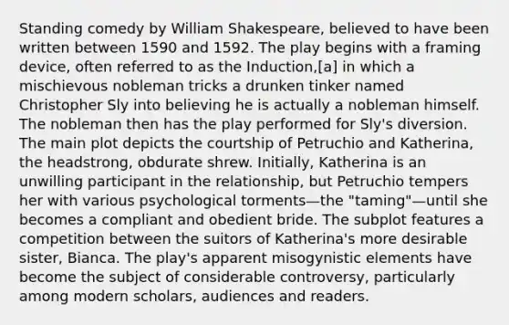 Standing comedy by William Shakespeare, believed to have been written between 1590 and 1592. The play begins with a framing device, often referred to as the Induction,[a] in which a mischievous nobleman tricks a drunken tinker named Christopher Sly into believing he is actually a nobleman himself. The nobleman then has the play performed for Sly's diversion. The main plot depicts the courtship of Petruchio and Katherina, the headstrong, obdurate shrew. Initially, Katherina is an unwilling participant in the relationship, but Petruchio tempers her with various psychological torments—the "taming"—until she becomes a compliant and obedient bride. The subplot features a competition between the suitors of Katherina's more desirable sister, Bianca. The play's apparent misogynistic elements have become the subject of considerable controversy, particularly among modern scholars, audiences and readers.