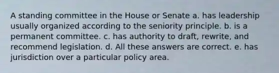 A standing committee in the House or Senate a. has leadership usually organized according to the seniority principle. b. is a permanent committee. c. has authority to draft, rewrite, and recommend legislation. d. All these answers are correct. e. has jurisdiction over a particular policy area.