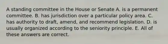 A standing committee in the House or Senate A. is a permanent committee. B. has jurisdiction over a particular policy area. C. has authority to draft, amend, and recommend legislation. D. is usually organized according to the seniority principle. E. All of these answers are correct.