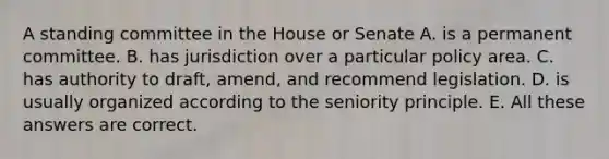 A standing committee in the House or Senate A. is a permanent committee. B. has jurisdiction over a particular policy area. C. has authority to draft, amend, and recommend legislation. D. is usually organized according to the seniority principle. E. All these answers are correct.