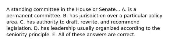 A standing committee in the House or Senate... A. is a permanent committee. B. has jurisdiction over a particular policy area. C. has authority to draft, rewrite, and recommend legislation. D. has leadership usually organized according to the seniority principle. E. All of these answers are correct.