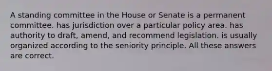 A standing committee in the House or Senate is a permanent committee. has jurisdiction over a particular policy area. has authority to draft, amend, and recommend legislation. is usually organized according to the seniority principle. All these answers are correct.