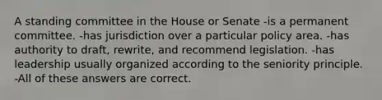 A standing committee in the House or Senate -is a permanent committee. -has jurisdiction over a particular policy area. -has authority to draft, rewrite, and recommend legislation. -has leadership usually organized according to the seniority principle. -All of these answers are correct.