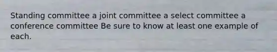 Standing committee a joint committee a select committee a conference committee Be sure to know at least one example of each.