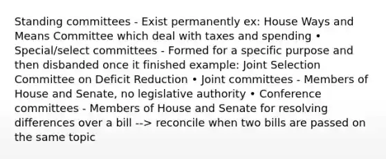 Standing committees - Exist permanently ex: House Ways and Means Committee which deal with taxes and spending • Special/select committees - Formed for a specific purpose and then disbanded once it finished example: Joint Selection Committee on Deficit Reduction • Joint committees - Members of House and Senate, no legislative authority • Conference committees - Members of House and Senate for resolving differences over a bill --> reconcile when two bills are passed on the same topic