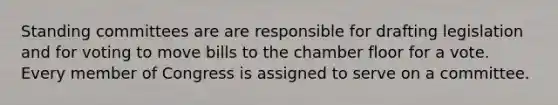 Standing committees are are responsible for drafting legislation and for voting to move bills to the chamber floor for a vote. Every member of Congress is assigned to serve on a committee.