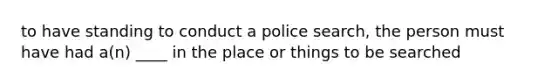 to have standing to conduct a police search, the person must have had a(n) ____ in the place or things to be searched