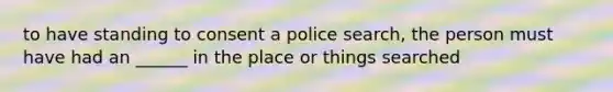 to have standing to consent a police search, the person must have had an ______ in the place or things searched