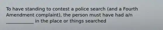 To have standing to contest a police search (and a Fourth Amendment complaint), the person must have had a/n ____________ in the place or things searched