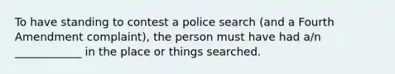 To have standing to contest a police search (and a Fourth Amendment complaint), the person must have had a/n ____________ in the place or things searched.