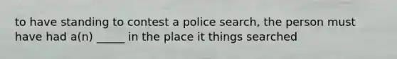 to have standing to contest a police search, the person must have had a(n) _____ in the place it things searched