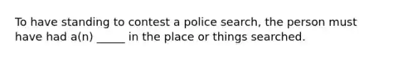 To have standing to contest a police search, the person must have had a(n) _____ in the place or things searched.