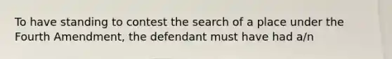 To have standing to contest the search of a place under the Fourth Amendment, the defendant must have had a/n