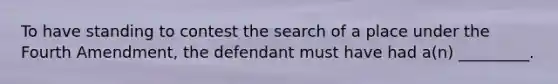 To have standing to contest the search of a place under the Fourth Amendment, the defendant must have had a(n) _________.