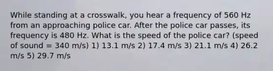 While standing at a crosswalk, you hear a frequency of 560 Hz from an approaching police car. After the police car passes, its frequency is 480 Hz. What is the speed of the police car? (speed of sound = 340 m/s) 1) 13.1 m/s 2) 17.4 m/s 3) 21.1 m/s 4) 26.2 m/s 5) 29.7 m/s