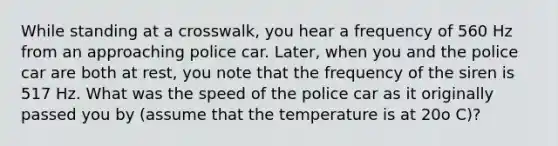 While standing at a crosswalk, you hear a frequency of 560 Hz from an approaching police car. Later, when you and the police car are both at rest, you note that the frequency of the siren is 517 Hz. What was the speed of the police car as it originally passed you by (assume that the temperature is at 20o C)?