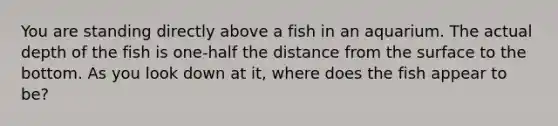 You are standing directly above a fish in an aquarium. The actual depth of the fish is one-half the distance from the surface to the bottom. As you look down at it, where does the fish appear to be?