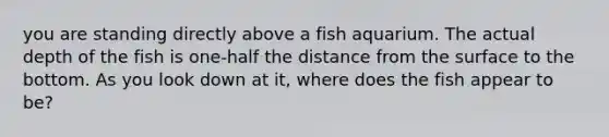 you are standing directly above a fish aquarium. The actual depth of the fish is one-half the distance from the surface to the bottom. As you look down at it, where does the fish appear to be?