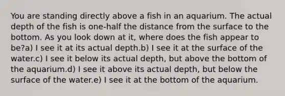 You are standing directly above a fish in an aquarium. The actual depth of the fish is one-half the distance from the surface to the bottom. As you look down at it, where does the fish appear to be?a) I see it at its actual depth.b) I see it at the surface of the water.c) I see it below its actual depth, but above the bottom of the aquarium.d) I see it above its actual depth, but below the surface of the water.e) I see it at the bottom of the aquarium.