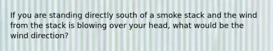 ​If you are standing directly south of a smoke stack and the wind from the stack is blowing over your head, what would be the wind direction?