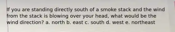 If you are standing directly south of a smoke stack and the wind from the stack is blowing over your head, what would be the wind direction? a. north b. east c. south d. west e. northeast