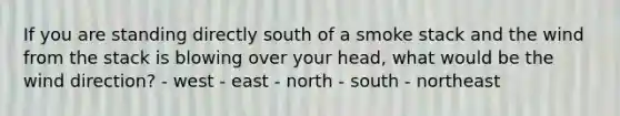 ​If you are standing directly south of a smoke stack and the wind from the stack is blowing over your head, what would be the wind direction? - ​west - ​east - ​north - ​south - ​northeast