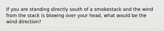 If you are standing directly south of a smokestack and the wind from the stack is blowing over your head, what would be the wind direction?