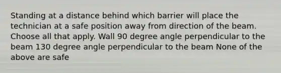 Standing at a distance behind which barrier will place the technician at a safe position away from direction of the beam. Choose all that apply. Wall 90 degree angle perpendicular to the beam 130 degree angle perpendicular to the beam None of the above are safe