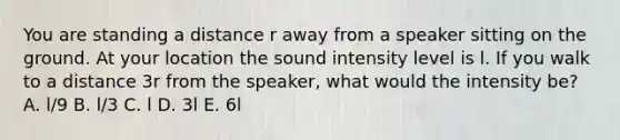 You are standing a distance r away from a speaker sitting on the ground. At your location the sound intensity level is l. If you walk to a distance 3r from the speaker, what would the intensity be? A. l/9 B. l/3 C. l D. 3l E. 6l